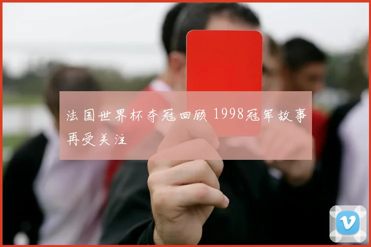 法国世界杯夺冠回顾 1998冠军故事再受关注