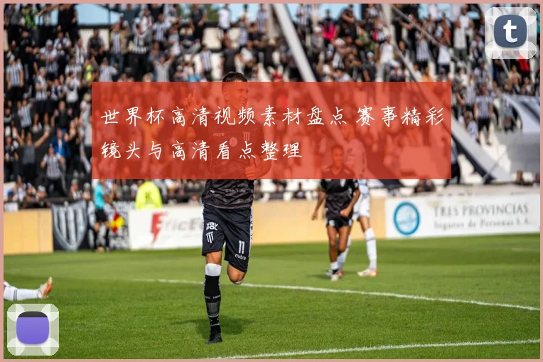 世界杯高清视频素材盘点 赛事精彩镜头与高清看点整理