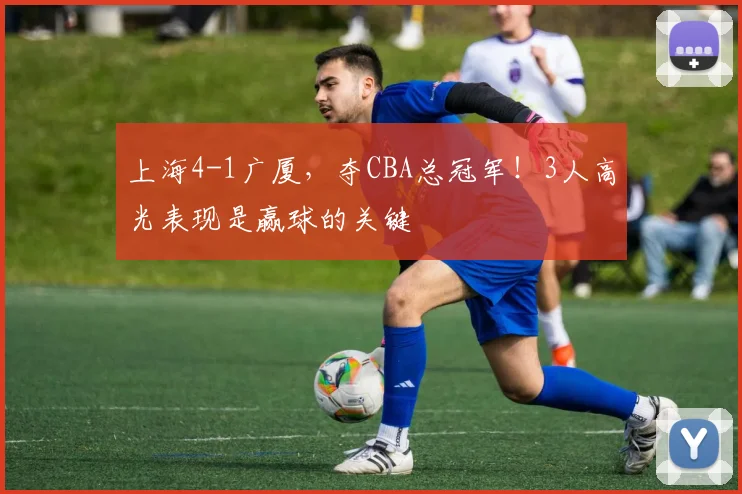 上海4-1广厦,夺CBA总冠军!3人高光表现是赢球的关键