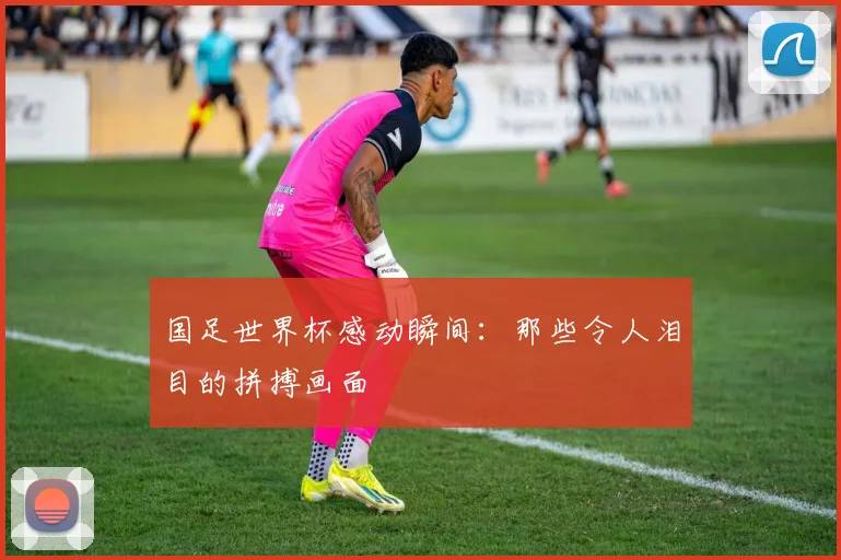 国足世界杯感动瞬间：那些令人泪目的拼搏画面