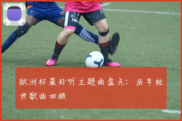 欧洲杯最好听主题曲盘点:历年经典歌曲回顾