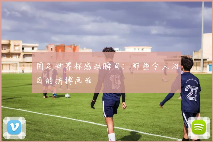 国足世界杯感动瞬间:那些令人泪目的拼搏画面