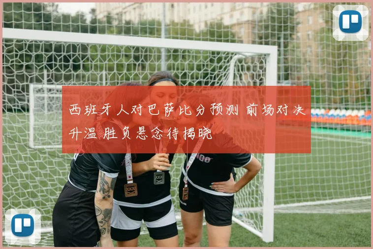 西班牙人对巴萨比分预测 前场对决升温 胜负悬念待揭晓