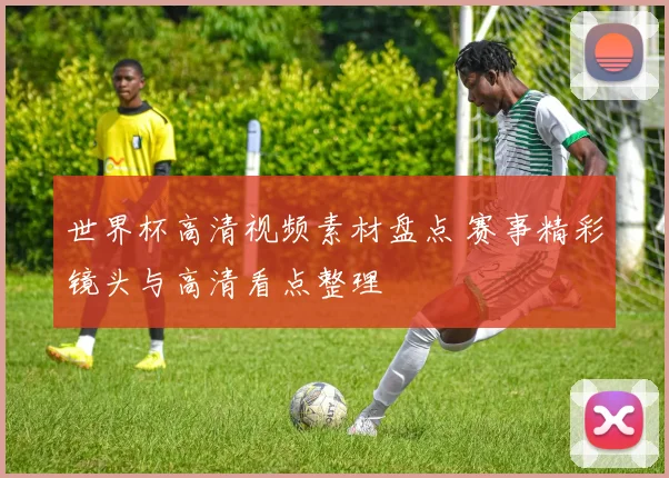 世界杯高清视频素材盘点 赛事精彩镜头与高清看点整理