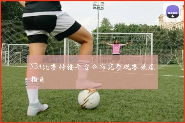 NBA比赛转播平台公布完整观赛渠道指南