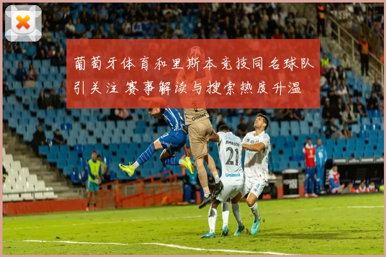 葡萄牙体育和里斯本竞技同名球队引关注 赛事解读与搜索热度升温