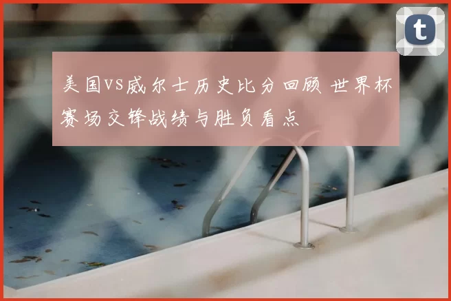 美国vs威尔士历史比分回顾 世界杯赛场交锋战绩与胜负看点