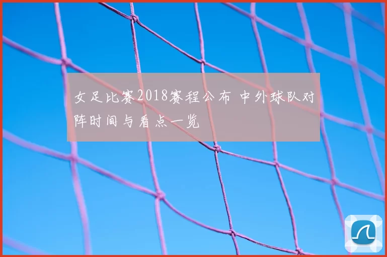 女足比赛2018赛程公布 中外球队对阵时间与看点一览