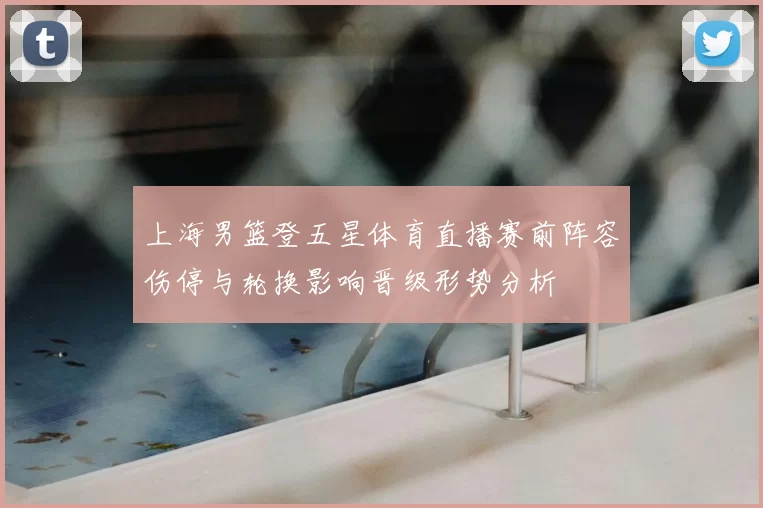 上海男篮登五星体育直播赛前阵容伤停与轮换影响晋级形势分析