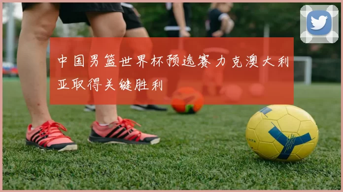 中国男篮世界杯预选赛力克澳大利亚取得关键胜利