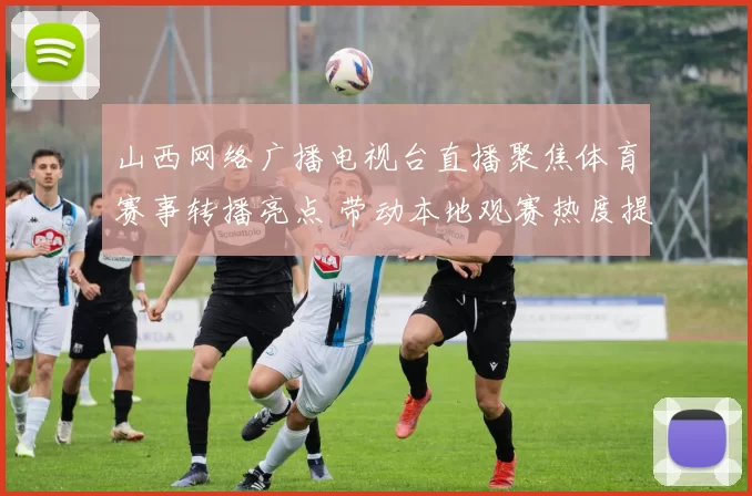 山西网络广播电视台直播聚焦体育赛事转播亮点 带动本地观赛热度提升