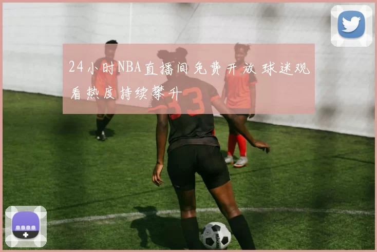 24小时NBA直播间免费开放 球迷观看热度持续攀升