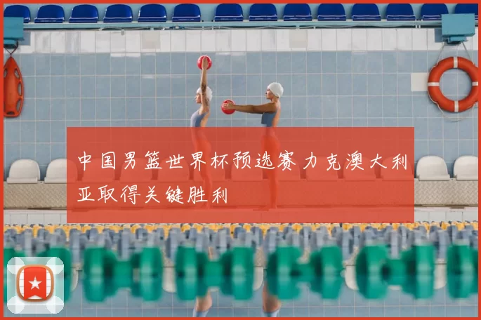 中国男篮世界杯预选赛力克澳大利亚取得关键胜利