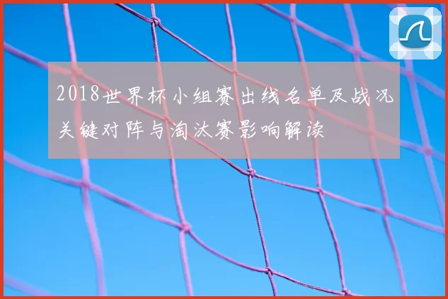 2018世界杯小组赛出线名单及战况关键对阵与淘汰赛影响解读