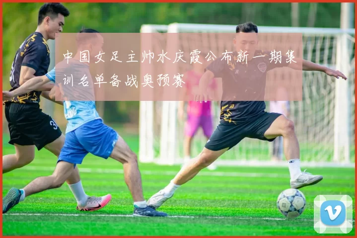 中国女足主帅水庆霞公布新一期集训名单备战奥预赛