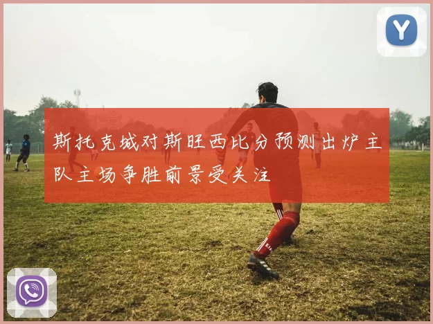 斯托克城对斯旺西比分预测出炉主队主场争胜前景受关注