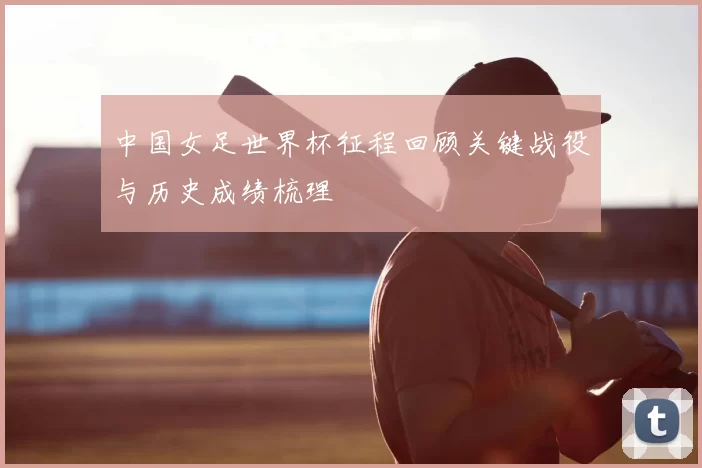 中国女足世界杯征程回顾关键战役与历史成绩梳理
