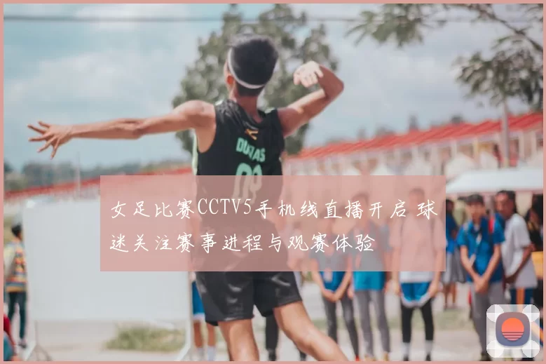 女足比赛CCTV5手机线直播开启 球迷关注赛事进程与观赛体验