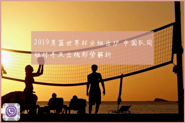 2019男篮世界杯分组出炉 中国队同组对手及出线形势解析