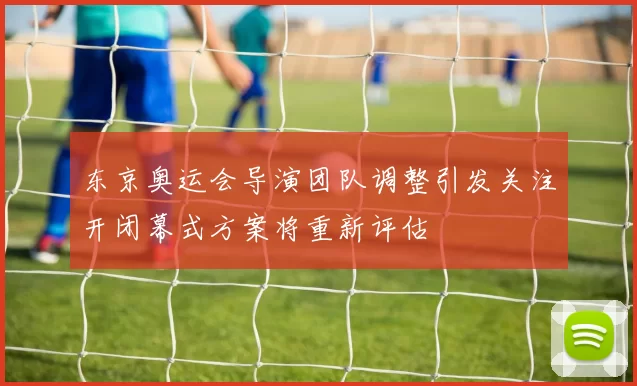 东京奥运会导演团队调整引发关注开闭幕式方案将重新评估