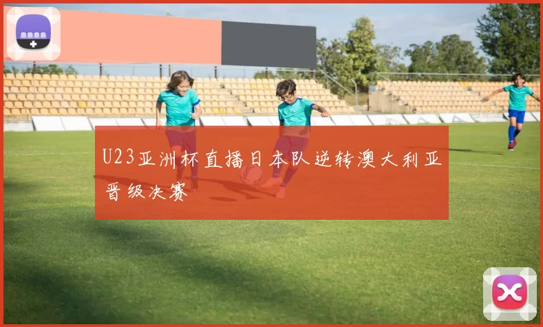 U23亚洲杯直播日本队逆转澳大利亚晋级决赛