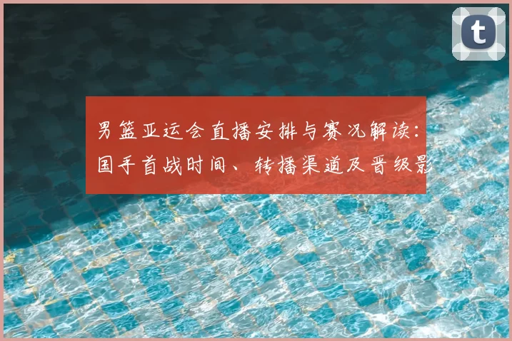 男篮亚运会直播安排与赛况解读：国手首战时间、转播渠道及晋级影响