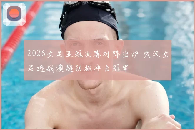 2026女足亚冠决赛对阵出炉 武汉女足迎战澳超劲旅冲击冠军
