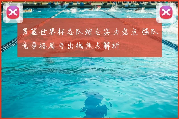 男篮世界杯各队综合实力盘点 强队竞争格局与出线焦点解析