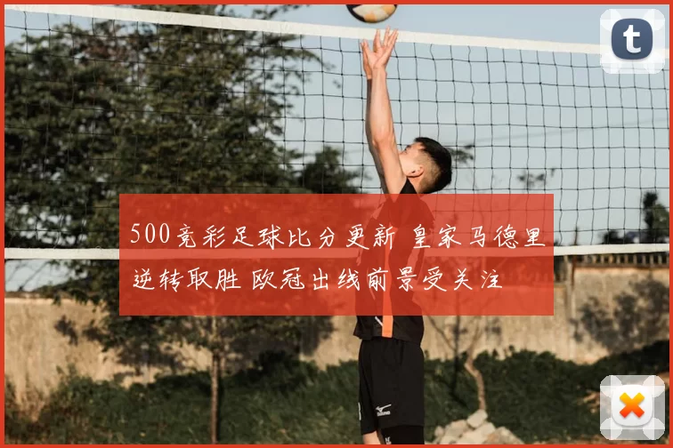 500竞彩足球比分更新 皇家马德里逆转取胜 欧冠出线前景受关注