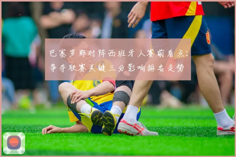 巴塞罗那对阵西班牙人赛前看点：争夺联赛关键三分影响排名走势