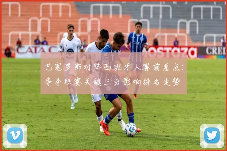 巴塞罗那对阵西班牙人赛前看点:争夺联赛关键三分影响排名走势