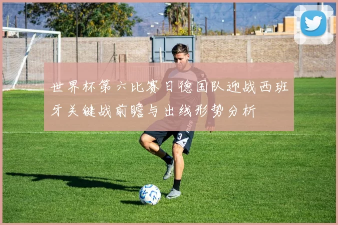 世界杯第六比赛日德国队迎战西班牙关键战前瞻与出线形势分析