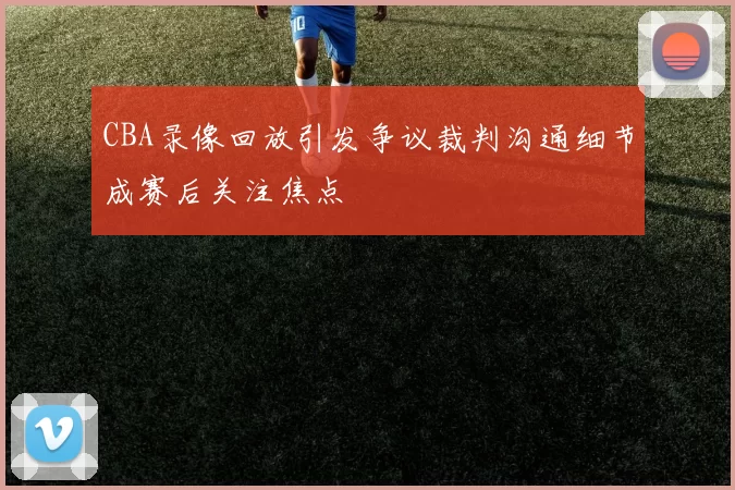 CBA录像回放引发争议裁判沟通细节成赛后关注焦点