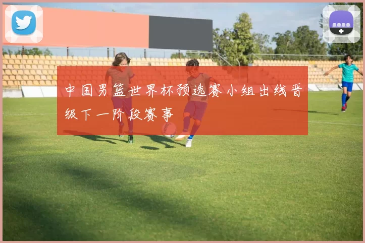 中国男篮世界杯预选赛小组出线晋级下一阶段赛事