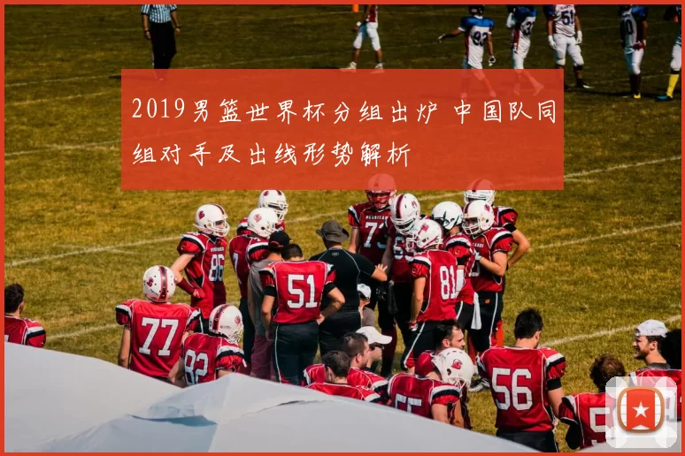 2019男篮世界杯分组出炉 中国队同组对手及出线形势解析