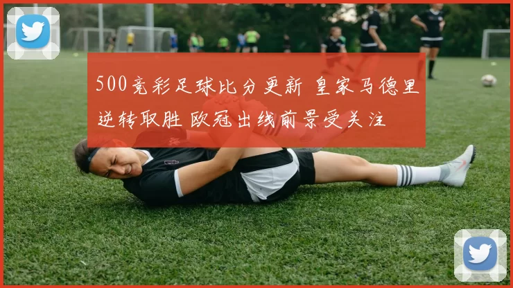 500竞彩足球比分更新 皇家马德里逆转取胜 欧冠出线前景受关注