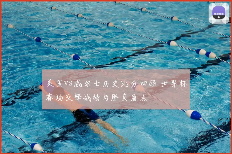 美国vs威尔士历史比分回顾 世界杯赛场交锋战绩与胜负看点
