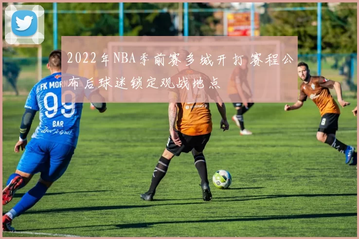 2022年NBA季前赛多城开打 赛程公布后球迷锁定观战地点