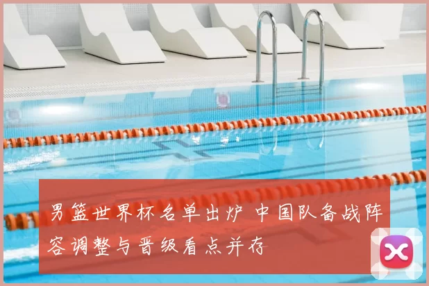 男篮世界杯名单出炉 中国队备战阵容调整与晋级看点并存