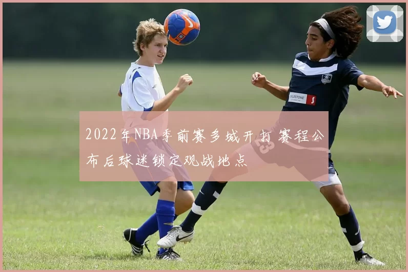 2022年NBA季前赛多城开打 赛程公布后球迷锁定观战地点
