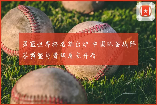 男篮世界杯名单出炉 中国队备战阵容调整与晋级看点并存