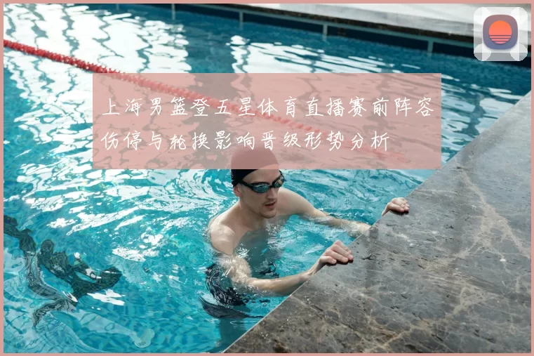 上海男篮登五星体育直播赛前阵容伤停与轮换影响晋级形势分析