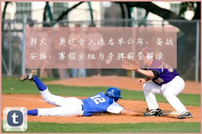 郭文珺奥运会入选名单公布，备战安排、赛程分组与夺牌前景解读