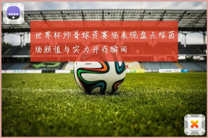 世界杯帅哥球员赛场表现盘点绿茵场颜值与实力并存瞬间