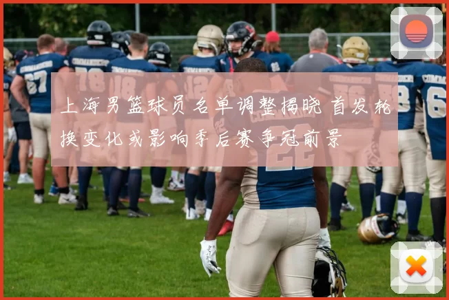 上海男篮球员名单调整揭晓 首发轮换变化或影响季后赛争冠前景