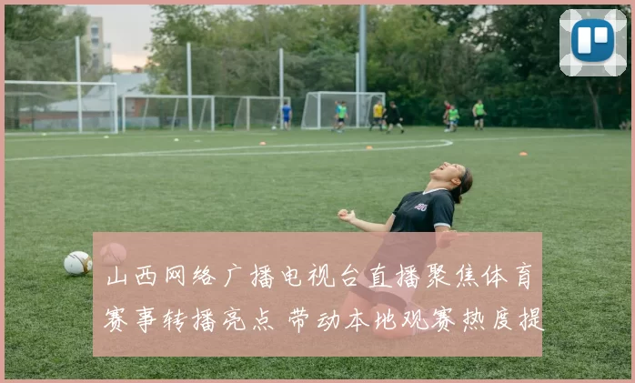 山西网络广播电视台直播聚焦体育赛事转播亮点 带动本地观赛热度提升