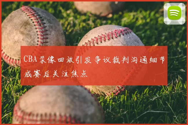 CBA录像回放引发争议裁判沟通细节成赛后关注焦点
