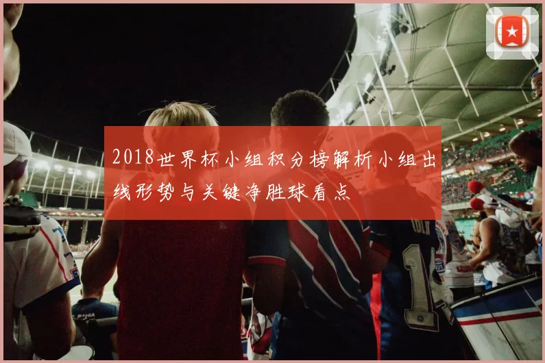 2018世界杯小组积分榜解析小组出线形势与关键净胜球看点