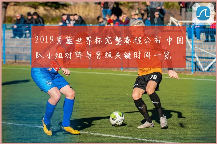 2019男篮世界杯完整赛程公布 中国队小组对阵与晋级关键时间一览