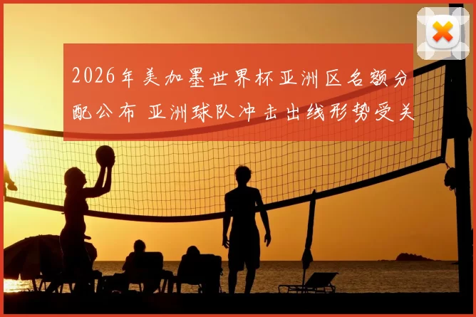 2026年美加墨世界杯亚洲区名额分配公布 亚洲球队冲击出线形势受关注